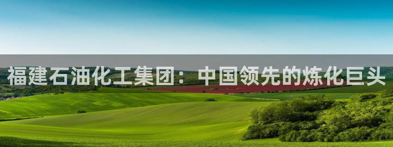 球盟会app最新地址在哪：福建石油化工集团：中国领先的炼化巨