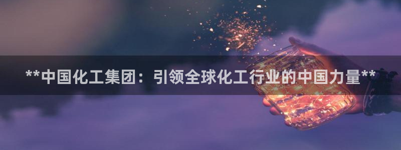 球盟会app网址多少：**中国化工集团：引领全球化工行业的中