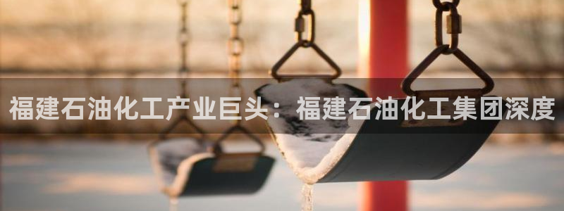 球盟会电子好下吗：福建石油化工产业巨头：福建石油化工集团深度
