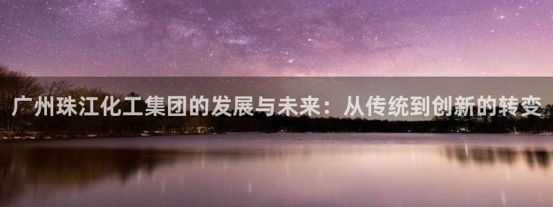 球盟会登陆中心：广州珠江化工集团的发展与未来：从传统到创新的