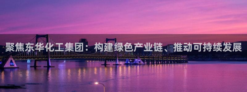 球盟会唯一：聚焦东华化工集团：构建绿色产业链、推动可持续发展