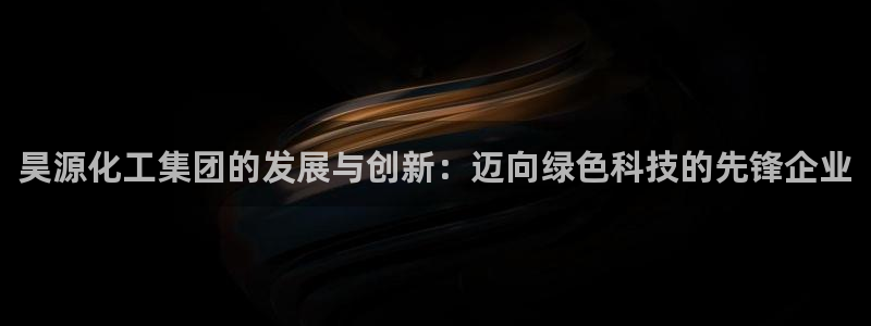 球盟会封禁：昊源化工集团的发展与创新：迈向绿色科技的先锋企业