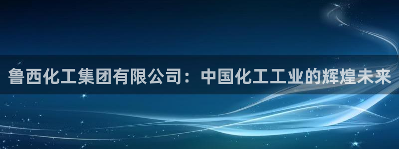球盟会封禁：鲁西化工集团有限公司：中国化工工业的辉煌未来