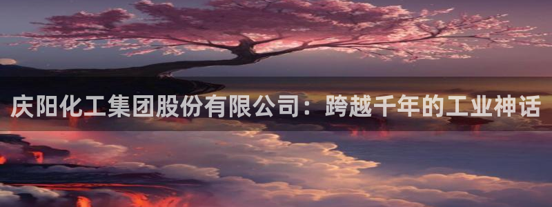 球盟会qmh网址：庆阳化工集团股份有限公司：跨越千年的工业神