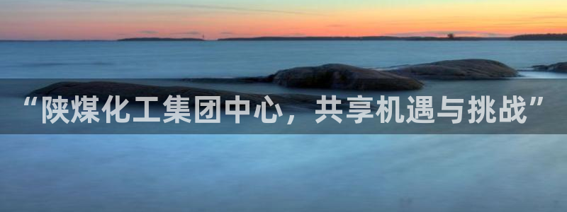 球盟会体验金球奖吗：“陕煤化工集团中心，共享机遇与挑战”