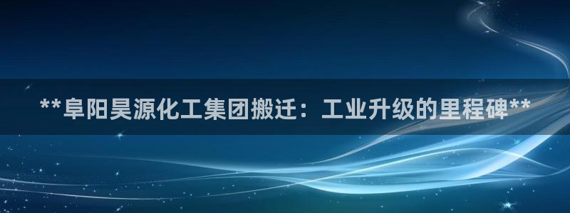 球盟会官方网站入口：**阜阳昊源化工集团搬迁：工业升级的里程