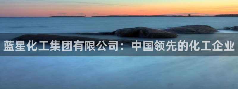 球盟会app：蓝星化工集团有限公司：中国领先的化工企业